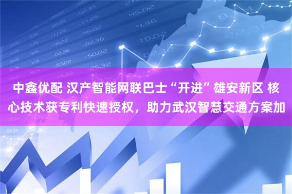 中鑫优配 汉产智能网联巴士“开进”雄安新区 核心技术获专利快速授权，助力武汉智慧交通方案加