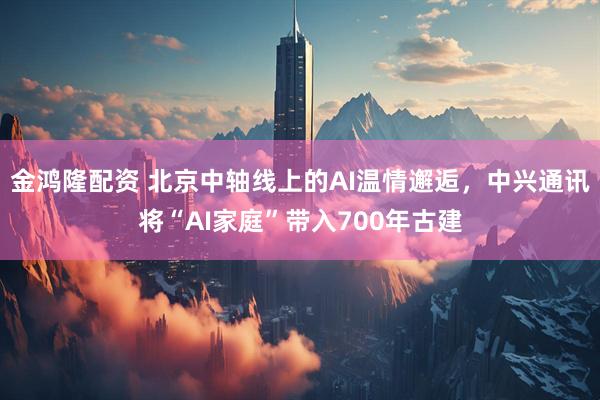 金鸿隆配资 北京中轴线上的AI温情邂逅，中兴通讯将“AI家庭”带入700年古建