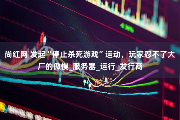 尚红网 发起“停止杀死游戏”运动，玩家忍不了大厂的傲慢_服务器_运行_发行商