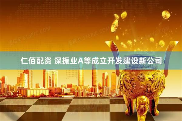 仁佰配资 深振业A等成立开发建设新公司