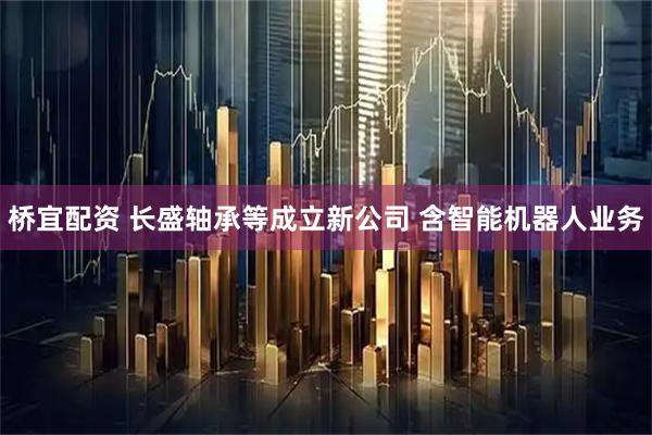 桥宜配资 长盛轴承等成立新公司 含智能机器人业务