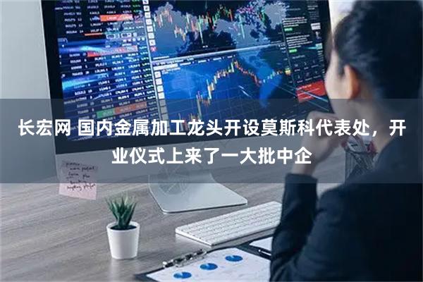 长宏网 国内金属加工龙头开设莫斯科代表处，开业仪式上来了一大批中企