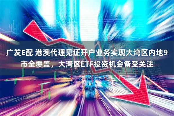 广发E配 港澳代理见证开户业务实现大湾区内地9市全覆盖，大湾区ETF投资机会备受关注