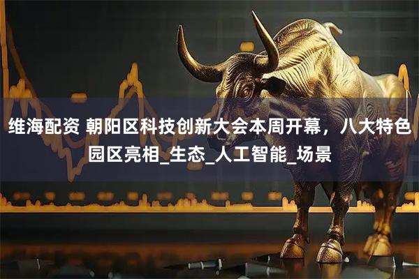 维海配资 朝阳区科技创新大会本周开幕，八大特色园区亮相_生态_人工智能_场景