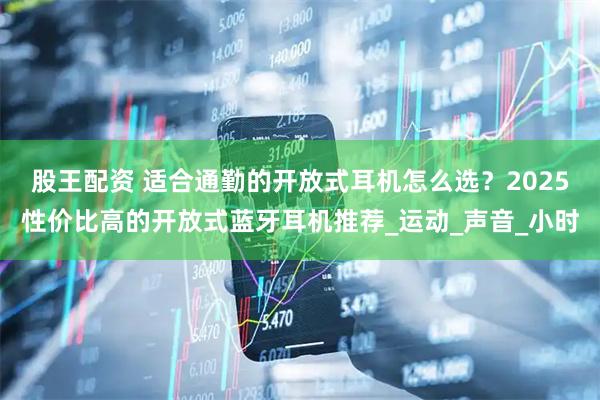 股王配资 适合通勤的开放式耳机怎么选？2025性价比高的开放式蓝牙耳机推荐_运动_声音_小时